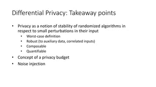 Differential Privacy: Takeaway points
• Privacy as a notion of stability of randomized algorithms in
respect to small perturbations in their input
• Worst-case definition
• Robust (to auxiliary data, correlated inputs)
• Composable
• Quantifiable
• Concept of a privacy budget
• Noise injection
 