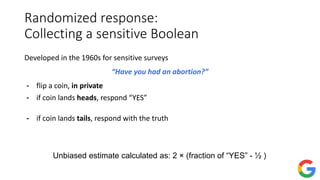 Randomized response:
Collecting a sensitive Boolean
Developed in the 1960s for sensitive surveys
“Have you had an abortion?”
- flip a coin, in private
- if coin lands heads, respond “YES”
- if coin lands tails, respond with the truth
Unbiased estimate calculated as: 2 × (fraction of “YES” - ½ )
 