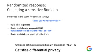 Randomized response:
Collecting a sensitive Boolean
Developed in the 1960s for sensitive surveys
“Have you had an abortion?”
- flip a coin, in private
- if coin lands heads, respond “YES”
flip another coin to respond “YES” or “NO”
- if coin lands tails, respond with the truth
Unbiased estimate calculated as: 2 × (fraction of “YES” - ½ )
Satisfies differential privacy
 