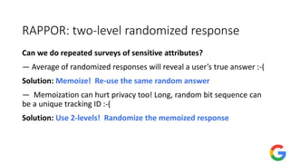 RAPPOR: two-level randomized response
Can we do repeated surveys of sensitive attributes?
— Average of randomized responses will reveal a user’s true answer :-(
Solution: Memoize! Re-use the same random answer
— Memoization can hurt privacy too! Long, random bit sequence can
be a unique tracking ID :-(
Solution: Use 2-levels! Randomize the memoized response
 