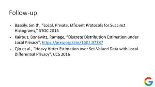 Follow-up
- Bassily, Smith, “Local, Private, Efficient Protocols for Succinct
Histograms,” STOC 2015
- Kairouz, Bonawitz, Ramage, “Discrete Distribution Estimation under
Local Privacy”, https://arxiv.org/abs/1602.07387
- Qin et al., “Heavy Hitter Estimation over Set-Valued Data with Local
Differential Privacy”, CCS 2016
 