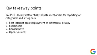 Key takeaway points
RAPPOR - locally differentially-private mechanism for reporting of
categorical and string data
● First Internet-scale deployment of differential privacy
● Explainable
● Conservative
● Open-sourced
 