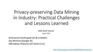 Privacy-preserving Data Mining
in Industry: Practical Challenges
and Lessons Learned
KDD 2018 Tutorial
August 2018
Krishnaram Kenthapadi (AI @ LinkedIn)
Ilya Mironov (Google AI)
Abhradeep Thakurta (UC Santa Cruz)
https://sites.google.com/view/kdd2018privacytutorial
 