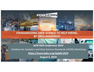 STANDARDIZING DATA SCIENCE TO HELP HIRING,
BY GREG MAKOWSKI
ACM KDD Conference 2019
Initiative for Analytics and Data Science Standards (IADSS) Workshop
https://www.iadss.org/sigkdd-2019
August 5, 2019
 