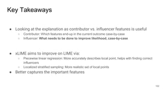 Key Takeaways
● Looking at the explanation as contributor vs. influencer features is useful
○ Contributor: Which features end-up in the current outcome case-by-case
○ Influencer: What needs to be done to improve likelihood, case-by-case
● xLIME aims to improve on LIME via:
○ Piecewise linear regression: More accurately describes local point, helps with finding correct
influencers
○ Localized stratified sampling: More realistic set of local points
● Better captures the important features
102
 