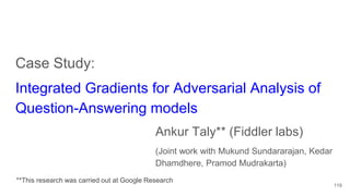 Case Study:
Integrated Gradients for Adversarial Analysis of
Question-Answering models
Ankur Taly** (Fiddler labs)
(Joint work with Mukund Sundararajan, Kedar
Dhamdhere, Pramod Mudrakarta)
119
**This research was carried out at Google Research
 