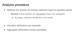Analysis procedure
● Attribute the answer (or answer selection logic) to question words
○ Baseline: Empty question, but full context (image, text, paragraph)
■ By design, attribution will not fall on the context
● Visualize attributions per example
● Aggregate attributions across examples
 