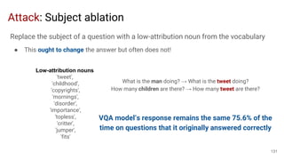Attack: Subject ablation
Low-attribution nouns
'tweet',
'childhood',
'copyrights',
'mornings',
'disorder',
'importance',
'topless',
'critter',
'jumper',
'fits'
What is the man doing? → What is the tweet doing?
How many children are there? → How many tweet are there?
VQA model’s response remains the same 75.6% of the
time on questions that it originally answered correctly
131
Replace the subject of a question with a low-attribution noun from the vocabulary
● This ought to change the answer but often does not!
 