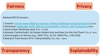 Fairness Privacy
Transparency Explainability
Related KDD’19 sessions:
1.Tutorial: Fairness-Aware Machine Learning: Practical Challenges and Lessons Learned (Sun)
2.Workshop: Explainable AI/ML (XAI) for Accountability, Fairness, and Transparency (Mon)
3.Social Impact Workshop (Wed, 8:15 – 11:45)
4.Keynote: Cynthia Rudin, Do Simpler Models Exist and How Can We Find Them? (Thu, 8 - 9am)
5.Several papers on fairness (e.g., ADS7 (Thu, 10-12), ADS9 (Thu, 1:30-3:30))
6.Research Track Session RT17: Interpretability (Thu, 10am - 12pm)
144
 