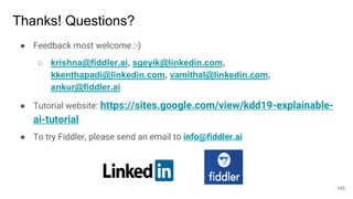 Thanks! Questions?
● Feedback most welcome :-)
○ krishna@fiddler.ai, sgeyik@linkedin.com,
kkenthapadi@linkedin.com, vamithal@linkedin.com,
ankur@fiddler.ai
● Tutorial website: https://sites.google.com/view/kdd19-explainable-
ai-tutorial
● To try Fiddler, please send an email to info@fiddler.ai
145
 