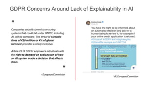 GDPR Concerns Around Lack of Explainability in AI
“
Companies should commit to ensuring
systems that could fall under GDPR, including
AI, will be compliant. The threat of sizeable
fines of €20 million or 4% of global
turnover provides a sharp incentive.
Article 22 of GDPR empowers individuals with
the right to demand an explanation of how
an AI system made a decision that affects
them.
”
- European Commision
VP, European Commision
 