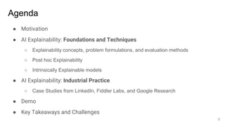 Agenda
● Motivation
● AI Explainability: Foundations and Techniques
○ Explainability concepts, problem formulations, and evaluation methods
○ Post hoc Explainability
○ Intrinsically Explainable models
● AI Explainability: Industrial Practice
○ Case Studies from LinkedIn, Fiddler Labs, and Google Research
● Demo
● Key Takeaways and Challenges
2
 