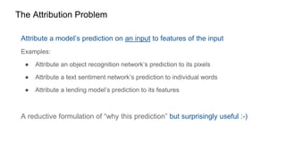 Attribute a model’s prediction on an input to features of the input
Examples:
● Attribute an object recognition network’s prediction to its pixels
● Attribute a text sentiment network’s prediction to individual words
● Attribute a lending model’s prediction to its features
A reductive formulation of “why this prediction” but surprisingly useful :-)
The Attribution Problem
 