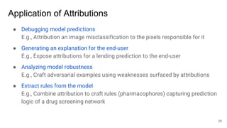 Application of Attributions
● Debugging model predictions
E.g., Attribution an image misclassification to the pixels responsible for it
● Generating an explanation for the end-user
E.g., Expose attributions for a lending prediction to the end-user
● Analyzing model robustness
E.g., Craft adversarial examples using weaknesses surfaced by attributions
● Extract rules from the model
E.g., Combine attribution to craft rules (pharmacophores) capturing prediction
logic of a drug screening network
29
 