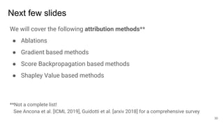 Next few slides
We will cover the following attribution methods**
● Ablations
● Gradient based methods
● Score Backpropagation based methods
● Shapley Value based methods
**Not a complete list!
See Ancona et al. [ICML 2019], Guidotti et al. [arxiv 2018] for a comprehensive survey
30
 