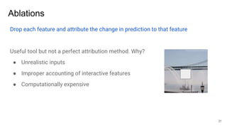 Ablations
Drop each feature and attribute the change in prediction to that feature
Useful tool but not a perfect attribution method. Why?
● Unrealistic inputs
● Improper accounting of interactive features
● Computationally expensive
31
 