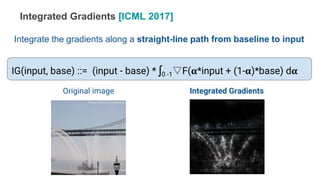 IG(input, base) ::= (input - base) * ∫0 -1▽F(𝛂*input + (1-𝛂)*base) d𝛂
Original image Integrated Gradients
Integrated Gradients [ICML 2017]
Integrate the gradients along a straight-line path from baseline to input
 
