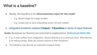 What is a baseline?
● Ideally, the baseline is an informationless input for the model
○ E.g., Black image for image models
○ E.g., Empty text or zero embedding vector for text models
● Integrated Gradients explains F(input) - F(baseline) in terms of input features
Aside: Baselines (or Norms) are essential to explanations [Kahneman-Miller 86]
● E.g., A man suffers from indigestion. Doctor blames it to a stomach ulcer. Wife blames
it on eating turnips. Both are correct relative to their baselines.
● The baseline may also be an important analysis knob.
 
