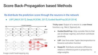 Score Back-Propagation based Methods
Re-distribute the prediction score through the neurons in the network
● LRP [JMLR 2017], DeepLift [ICML 2017], Guided BackProp [ICLR 2014]
Tricky case: Output of a neuron is a non-linear
function, e.g., ReLU, Sigmoid, etc.
● Guided BackProp: Only consider ReLUs that
are on (linear regime), and which contribute
positively
● LRP: Use first-order Taylor decomposition to
linearize activation function
● DeepLift: Distribute activation difference
relative a reference point in proportion to
edge weights 43
Image credit heatmapping.org
 