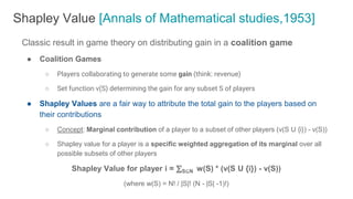 Classic result in game theory on distributing gain in a coalition game
● Coalition Games
○ Players collaborating to generate some gain (think: revenue)
○ Set function v(S) determining the gain for any subset S of players
● Shapley Values are a fair way to attribute the total gain to the players based on
their contributions
○ Concept: Marginal contribution of a player to a subset of other players (v(S U {i}) - v(S))
○ Shapley value for a player is a specific weighted aggregation of its marginal over all
possible subsets of other players
Shapley Value for player i = ⅀S⊆N w(S) * (v(S U {i}) - v(S))
(where w(S) = N! / |S|! (N - |S| -1)!)
Shapley Value [Annals of Mathematical studies,1953]
 