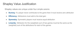 Shapley values are unique under four simple axioms
● Dummy: If a player never contributes to the game then it must receive zero attribution
● Efficiency: Attributions must add to the total gain
● Symmetry: Symmetric players must receive equal attribution
● Linearity: Attribution for the (weighted) sum of two games must be the same as the
(weighted) sum of the attributions for each of the games
Shapley Value Justification
 