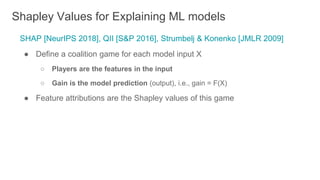 SHAP [NeurIPS 2018], QII [S&P 2016], Strumbelj & Konenko [JMLR 2009]
● Define a coalition game for each model input X
○ Players are the features in the input
○ Gain is the model prediction (output), i.e., gain = F(X)
● Feature attributions are the Shapley values of this game
Shapley Values for Explaining ML models
 