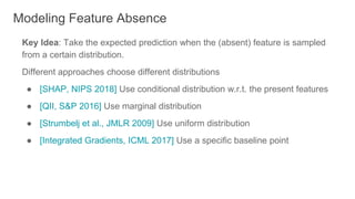 Key Idea: Take the expected prediction when the (absent) feature is sampled
from a certain distribution.
Different approaches choose different distributions
● [SHAP, NIPS 2018] Use conditional distribution w.r.t. the present features
● [QII, S&P 2016] Use marginal distribution
● [Strumbelj et al., JMLR 2009] Use uniform distribution
● [Integrated Gradients, ICML 2017] Use a specific baseline point
Modeling Feature Absence
 