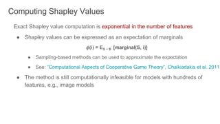 Exact Shapley value computation is exponential in the number of features
● Shapley values can be expressed as an expectation of marginals
𝜙(i) = ES ~ D [marginal(S, i)]
● Sampling-based methods can be used to approximate the expectation
● See: “Computational Aspects of Cooperative Game Theory”, Chalkiadakis et al. 2011
● The method is still computationally infeasible for models with hundreds of
features, e.g., image models
Computing Shapley Values
 