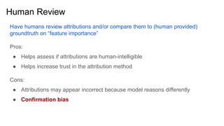 Human Review
Have humans review attributions and/or compare them to (human provided)
groundtruth on “feature importance”
Pros:
● Helps assess if attributions are human-intelligible
● Helps increase trust in the attribution method
Cons:
● Attributions may appear incorrect because model reasons differently
● Confirmation bias
 