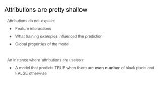 Attributions are pretty shallow
Attributions do not explain:
● Feature interactions
● What training examples influenced the prediction
● Global properties of the model
An instance where attributions are useless:
● A model that predicts TRUE when there are even number of black pixels and
FALSE otherwise
 