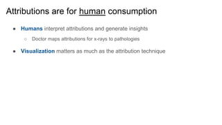 Attributions are for human consumption
● Humans interpret attributions and generate insights
○ Doctor maps attributions for x-rays to pathologies
● Visualization matters as much as the attribution technique
 