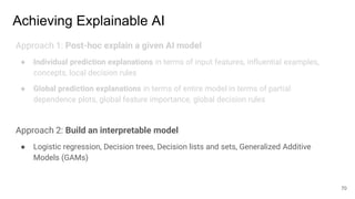 Achieving Explainable AI
Approach 1: Post-hoc explain a given AI model
● Individual prediction explanations in terms of input features, influential examples,
concepts, local decision rules
● Global prediction explanations in terms of entire model in terms of partial
dependence plots, global feature importance, global decision rules
Approach 2: Build an interpretable model
● Logistic regression, Decision trees, Decision lists and sets, Generalized Additive
Models (GAMs)
70
 