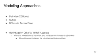 Modeling Approaches
● Pairwise XGBoost
● GLMix
● DNNs via TensorFlow
● Optimization Criteria: inMail Accepts
○ Positive: inMail sent by recruiter, and positively responded by candidate
■ Mutual interest between the recruiter and the candidate
78
 