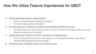 How We Utilize Feature Importances for GBDT
● Understanding feature digressions
○ Which a feature that was impactful no longer is?
○ Should we debug feature generation?
● Introducing new features in bulk and identifying effective ones
○ An activity feature for last 3 hours, 6 hours, 12 hours, 24 hours introduced (costly to compute)
○ Should we keep all such features?
● Separating the factors for that caused an improvement
○ Did an improvement come from a new feature, or a new labeling strategy, data source?
○ Did the ordering between features change?
● Shortcoming: A global view, not case by case
80
 