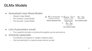 GLMix Models
● Generalized Linear Mixed Models
○ Global: Linear Model
○ Per-contract: Linear Model
○ Per-recruiter: Linear Model
● Lots of parameters overall
○ For a specific recruiter or contract the weights can be summed up
● Inherently explainable
○ Contribution of a feature is “weight x feature value”
○ Can be examined in a case-by-case manner as well
81
 