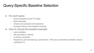 Query-Specific Baseline Selection
● For each query:
○ Score examples by the TF model
○ Rank examples
○ Choose one example as the baseline
○ Compare others to the baseline example
● How to choose the baseline example
○ Last candidate
○ Kth percentile in ranking
○ A random candidate
○ Request by user (answering a question like: “Why was I presented candidate x above
candidate y?”)
83
 