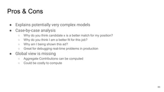 Pros & Cons
● Explains potentially very complex models
● Case-by-case analysis
○ Why do you think candidate x is a better match for my position?
○ Why do you think I am a better fit for this job?
○ Why am I being shown this ad?
○ Great for debugging real-time problems in production
● Global view is missing
○ Aggregate Contributions can be computed
○ Could be costly to compute
86
 