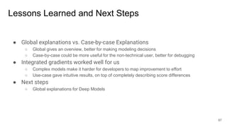 Lessons Learned and Next Steps
● Global explanations vs. Case-by-case Explanations
○ Global gives an overview, better for making modeling decisions
○ Case-by-case could be more useful for the non-technical user, better for debugging
● Integrated gradients worked well for us
○ Complex models make it harder for developers to map improvement to effort
○ Use-case gave intuitive results, on top of completely describing score differences
● Next steps
○ Global explanations for Deep Models
87
 