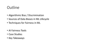 Outline
• Algorithmic Bias / Discrimination
• Sources of Data Biases in ML Lifecycle
• Techniques for Fairness in ML
• AI Fairness Tools
• Case Studies
• Key Takeaways
 