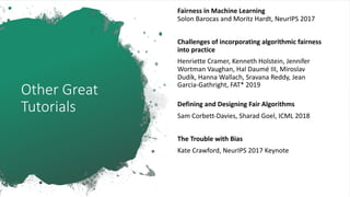 Other Great
Tutorials
Fairness in Machine Learning
Solon Barocas and Moritz Hardt, NeurIPS 2017
Challenges of incorporating algorithmic fairness
into practice
Henriette Cramer, Kenneth Holstein, Jennifer
Wortman Vaughan, Hal Daumé III, Miroslav
Dudík, Hanna Wallach, Sravana Reddy, Jean
Garcia-Gathright, FAT* 2019
Defining and Designing Fair Algorithms
Sam Corbett-Davies, Sharad Goel, ICML 2018
The Trouble with Bias
Kate Crawford, NeurIPS 2017 Keynote
 