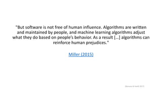 "But software is not free of human influence. Algorithms are written
and maintained by people, and machine learning algorithms adjust
what they do based on people’s behavior. As a result […] algorithms can
reinforce human prejudices."
Miller (2015)
[Barocas & Hardt 2017]
 