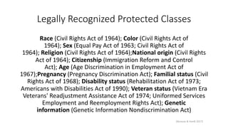 Legally Recognized Protected Classes
Race (Civil Rights Act of 1964); Color (Civil Rights Act of
1964); Sex (Equal Pay Act of 1963; Civil Rights Act of
1964); Religion (Civil Rights Act of 1964);National origin (Civil Rights
Act of 1964); Citizenship (Immigration Reform and Control
Act); Age (Age Discrimination in Employment Act of
1967);Pregnancy (Pregnancy Discrimination Act); Familial status (Civil
Rights Act of 1968); Disability status (Rehabilitation Act of 1973;
Americans with Disabilities Act of 1990); Veteran status (Vietnam Era
Veterans' Readjustment Assistance Act of 1974; Uniformed Services
Employment and Reemployment Rights Act); Genetic
information (Genetic Information Nondiscrimination Act)
[Boracas & Hardt 2017]
 