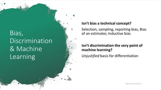 Bias,
Discrimination
& Machine
Learning
Isn’t bias a technical concept?
Selection, sampling, reporting bias, Bias
of an estimator, Inductive bias
Isn’t discrimination the very point of
machine learning?
Unjustified basis for differentiation
[Barocas & Hardt 2017]
 