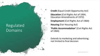 Regulated
Domains
Credit (Equal Credit Opportunity Act)
Education (Civil Rights Act of 1964;
Education Amendments of 1972)
Employment (Civil Rights Act of 1964)
Housing (Fair Housing Act)
‘Public Accommodation’ (Civil Rights Act
of 1964)
Extends to marketing and advertising;
not limited to final decision
[Barocas & Hardt 2017]
 