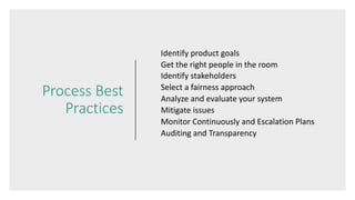 Process Best
Practices
Identify product goals
Get the right people in the room
Identify stakeholders
Select a fairness approach
Analyze and evaluate your system
Mitigate issues
Monitor Continuously and Escalation Plans
Auditing and Transparency
 