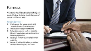 Fairness
AI systems should treat everyone fairly and
avoid affecting similarly situated groups of
people in different ways
Key considerations
1. Understand the scope, spirit, and
potential uses of the AI system
2. Attract a diverse pool of talent
3. Put processes and tools in place to
identify bias in datasets and machine
learning algorithms
4. Leverage human review and domain
expertise
5. Research and employ best practices,
analytical techniques, and tools
 