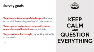 To present a taxonomy of challenges that can
occur at different stages of social data analysis.
To recognize, understand, or quantify some
major classes of limitations around data
To give us food for thought, by looking critically
at our work.
....
Survey goals
43
 