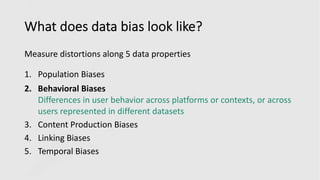 What does data bias look like?
Measure distortions along 5 data properties
1. Population Biases
2. Behavioral Biases
Differences in user behavior across platforms or contexts, or across
users represented in different datasets
3. Content Production Biases
4. Linking Biases
5. Temporal Biases
 