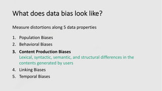 What does data bias look like?
Measure distortions along 5 data properties
1. Population Biases
2. Behavioral Biases
3. Content Production Biases
Lexical, syntactic, semantic, and structural differences in the
contents generated by users
4. Linking Biases
5. Temporal Biases
 