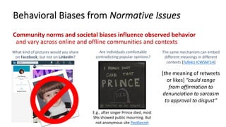 Behavioral Biases from Normative Issues
Community norms and societal biases influence observed behavior
and vary across online and offline communities and contexts
What kind of pictures would you share
on Facebook, but not on LinkedIn?
Are individuals comfortable
contradicting popular opinions?
E.g., after singer Prince died, most
SNs showed public mourning. But
not anonymous site PostSecret
The same mechanism can embed
different meanings in different
contexts [Tufekci ICWSM’14]
[the meaning of retweets
or likes] “could range
from affirmation to
denunciation to sarcasm
to approval to disgust”
 